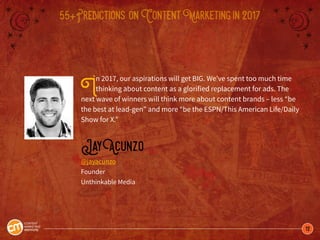 12
55+Predictions onContentMarketingin2017
In 2017, our aspirations will get BIG. We’ve spent too much time
thinking about content as a glorified replacement for ads. The
next wave of winners will think more about content brands – less “be
the best at lead-gen” and more “be the ESPN/This American Life/Daily
Show for X.”
JayAcunzo
@jayacunzo
Founder
Unthinkable Media
 