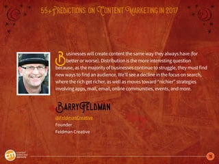 15
55+Predictions onContentMarketingin2017
Businesses will create content the same way they always have (for
better or worse). Distribution is the more interesting question
because, as the majority of businesses continue to struggle, they must find
new ways to find an audience. We’ll see a decline in the focus on search,
where the rich get richer, as well as moves toward “nichier” strategies
involving apps, mail, email, online communities, events, and more.
BarryFeldman
@FeldmanCreative
Founder
Feldman Creative
 