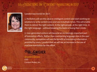 17
55+Predictions onContentMarketingin2017
I predict two trends for 2017:
1. Marketers will see the value in intelligent content and start working on
solutions to write content once and use it multiple times. This will enable
them to deliver the right content, to the right people, at the right time, in
the right language – without breaking the bank or losing their minds.
2. User-generated content will become an increasingly important part
of translation efforts. Rather than maintaining language silos in the user
community, companies will see the benefit of translating information
provided by users. I predict that we will see an increase in the use of
machine translation for this effort.
ValSwisher
@contentrulesinc
CEO
Content Rules, Inc.
 