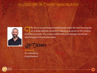 18
55+Predictions onContentMarketingin2017
The rise of account-based marketing will create the need for bespoke
(or at least tailored) content for individual accounts or thin cohorts
of similar accounts. This content will be delivered through narrowcast
advertising and directly from sales.
JoeChernov
@jchernov
VP of Marketing
InsightSquared
 