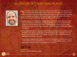 2
55+Predictions onContentMarketingin2017
My predictions this year are mostly focused on the business side of our industry, as it’s
been a year where more media companies than ever are struggling to maintain their
relevance and value under their traditional business models. In contrast, brands are picking
up the slack and are pushing content forward through strategic acquisitions, diversified
revenue streams, and by breathing new life into older content formats.
1.	Brands’ acquisitions of media sites, blogger sites, and other influencer sites will expand
	 from “here-and-there” isolated occurrences to a full-blown trend “on steroids.” In 2017, 		
	 we will see a number of large and medium-sized companies actively purchase media
	 brands that are ripe with both subscribers and content, rather than building the platforms
	themselves.
2.	In the wake of the election, paid subscriptions will substantially grow at traditional news
	 companies. This will open up the opportunity for brands to start charging for their own
	 content, as more of them start to drive direct revenue from their content in the form of
	 subscriptions, training, and events.
3.	Custom print magazines have finally hit the bottom as a content marketing tool; so more 	
	 brands will launch print magazines in 2017 as a way to cut through the clutter – a critical
	 goal that has been proving increasingly difficult to do online.
JoePulizzi
@JoePulizzi
Founder • Content Marketing Institute
 