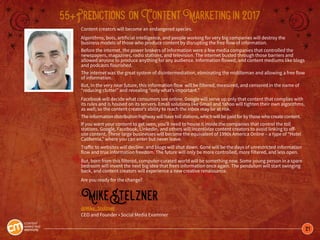 21
55+Predictions onContentMarketingin2017
Content creators will become an endangered species.
Algorithms, bots, artificial intelligence, and people working for very big companies will destroy the
business models of those who produce content by disrupting the free flow of information.
Before the internet, the power brokers of information were a few media companies that controlled the
newspapers, magazines, radio stations, and television. The internet busted through those barriers and
allowed anyone to produce anything for any audience. Information flowed, and content mediums like blogs
and podcasts flourished.
The internet was the great system of disintermediation, eliminating the middleman and allowing a free flow
of information.
But, in the very near future, this information flow will be filtered, measured, and censored in the name of
“reducing clutter” and revealing “only what’s important.”
Facebook will decide what consumers see online. Google will serve up only that content that complies with
its rules and is housed on its servers. Email solutions like Gmail and Yahoo will tighten their own algorithms,
as well; so the content creator’s ability to reach the inbox may be at risk.
The information distribution highway will have toll stations, which will be paid for by those who create content.
If you want your content to get seen, you’ll need to house it inside the companies that control the toll
stations. Google, Facebook, LinkedIn, and others will incentivize content creators to avoid linking to off-
site content. These large businesses will become the equivalent of 1990s America Online – a type of “Hotel
California,” where you can enter but never leave.
Traffic to websites will decline, and blogs will shut down. Gone will be the days of unrestricted information
flow and true information freedom. The future will only be more controlled, more filtered, and less open.
But, born from this filtered, computer-curated world will be something new. Some young person in a spare
bedroom will invent the next big idea that frees information once again. The pendulum will start swinging
back, and content creators will experience a new creative renaissance.
Are you ready for the change?
MikeStelzner
@Mike_Stelzner
CEO and Founder • Social Media Examiner
 