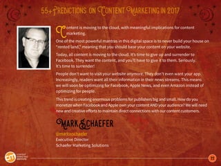 22
55+Predictions onContentMarketingin2017
Content is moving to the cloud, with meaningful implications for content
marketing.
One of the most powerful mantras in this digital space is to never build your house on
“rented land,” meaning that you should base your content on your website.
Today, all content is moving to the cloud. It’s time to give up and surrender to
Facebook. They want the content, and you’ll have to give it to them. Seriously.
It’s time to surrender!
People don’t want to visit your website anymore. They don’t even want your app.
Increasingly, readers want all their information in their news streams. This means
we will soon be optimizing for Facebook, Apple News, and even Amazon instead of
optimizing for people.
This trend is creating enormous problems for publishers big and small. How do you
monetize when Facebook and Apple own your content AND your audience? We will need
new and creative efforts to maintain direct connections with our content customers.
MarkSchaefer
@markwschaefer
Executive Director
Schaefer Marketing Solutions
 