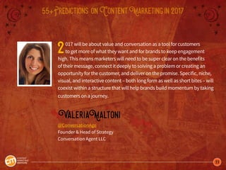 23
55+Predictions onContentMarketingin2017
2017 will be about value and conversation as a tool for customers
to get more of what they want and for brands to keep engagement
high. This means marketers will need to be super clear on the benefits
of their message, connect it deeply to solving a problem or creating an
opportunity for the customer, and deliver on the promise. Specific, niche,
visual, and interactive content – both long form as well as short bites – will
coexist within a structure that will help brands build momentum by taking
customers on a journey.
ValeriaMaltoni
@ConversationAge
Founder & Head of Strategy
Conversation Agent LLC
 