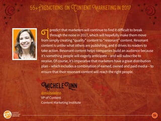 24
55+Predictions onContentMarketingin2017
Ipredict that marketers will continue to find it difficult to break
through the noise in 2017, which will hopefully make them move
from simply creating “quality” content to “resonant” content. Resonant
content is unlike what others are publishing, and it drives its readers to
take action. Resonant content helps companies build an audience because
it’s something people will eagerly anticipate – and will subscribe to
receive. Of course, it’s imperative that marketers have a great distribution
plan – which includes a combination of earned, owned and paid media – to
ensure that their resonant content will reach the right people.
MicheleLinn
@michelelinn
VP of Content
Content Marketing Institute
 