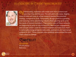 25
55+Predictions onContentMarketingin2017
Unfortunately, marketers will create even more content next
year than they did this year. This will add to the noise. Slightly
more of them will have an actual research-backed documented
strategy, compared to 2016. Fortunately, all signs point to a growing
and maturing native advertising industry that’s gearing up to serve
the needs of content marketers. That means many of these networks
are beginning to price on top-funnel KPIs, like cost-per-engagement
and cost-per-action. Look for content marketers to invest even more
in native advertising (programmatic units, paid social, and sponsored
content) in 2017. These channels were woefully underutilized this year.
That’s about to change.
ChadPollitt
@ChadPollitt
VP of Audience
Relevance
 