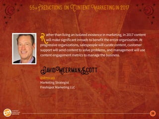 26
55+Predictions onContentMarketingin2017
Rather than living an isolated existence in marketing, in 2017 content
will make significant inroads to benefit the entire organization. At
progressive organizations, salespeople will curate content, customer
support will send content to solve problems, and management will use
content engagement metrics to manage the business.
DavidMeermanScott
@dmscott
Marketing Strategist
Freshspot Marketing LLC
 