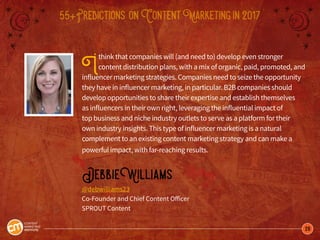 28
55+Predictions onContentMarketingin2017
Ithink that companies will (and need to) develop even stronger
content distribution plans, with a mix of organic, paid, promoted, and
influencer marketing strategies. Companies need to seize the opportunity
they have in influencer marketing, in particular. B2B companies should
develop opportunities to share their expertise and establish themselves
as influencers in their own right, leveraging the influential impact of
top business and niche industry outlets to serve as a platform for their
own industry insights. This type of influencer marketing is a natural
complement to an existing content marketing strategy and can make a
powerful impact, with far-reaching results.
DebbieWilliams
@debwilliams23
Co-Founder and Chief Content Officer
SPROUT Content
 