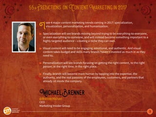 3
55+Predictions onContentMarketingin2017
Isee 4 major content marketing trends coming in 2017: specialization,
visualization, personalization, and humanization.
©	Specialization will see brands moving beyond trying to be everything-to-everyone, 	
	 or even everything-to-someone, and will instead become something important to a 	
	 highly targeted audience – creating a niche they can own.
©	Visual content will need to be engaging, emotional, and authentic. And visual 		
	 content takes budget and skills many brands haven’t invested as much in as they 	
	 need to.
©	Personalization will see brands focusing on getting the right content, to the right 	
	 person, at the right time, in the right place.
©	Finally, brands will become more human by tapping into the expertise, the
	 authority, and the real passions of the employees, customers, and partners that
	 already sit inside the company.
MichaelBrenner
@BrennerMichael
CEO
Marketing Insider Group
 