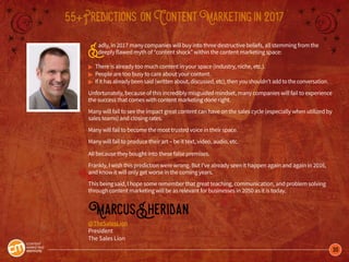 30
55+Predictions onContentMarketingin2017
Sadly, in 2017 many companies will buy into three destructive beliefs, all stemming from the
deeply flawed myth of “content shock” within the content marketing space:
© There is already too much content in your space (industry, niche, etc.).
© People are too busy to care about your content.
© If it has already been said (written about, discussed, etc), then you shouldn’t add to the conversation.
Unfortunately, because of this incredibly misguided mindset, many companies will fail to experience
the success that comes with content marketing done right.
Many will fail to see the impact great content can have on the sales cycle (especially when utilized by
sales teams) and closing rates.
Many will fail to become the most trusted voice in their space.
Many will fail to produce their art – be it text, video, audio, etc.
All because they bought into these false premises.
Frankly, I wish this prediction were wrong. But I’ve already seen it happen again and again in 2016,
and know it will only get worse in the coming years.
This being said, I hope some remember that great teaching, communication, and problem solving
through content marketing will be as relevant for businesses in 2050 as it is today.
MarcusSheridan
@TheSalesLion
President
The Sales Lion
 