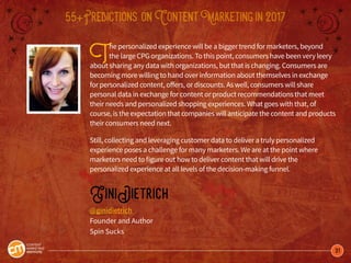 31
55+Predictions onContentMarketingin2017
The personalized experience will be a bigger trend for marketers, beyond
the large CPG organizations. To this point, consumers have been very leery
about sharing any data with organizations, but that is changing. Consumers are
becoming more willing to hand over information about themselves in exchange
for personalized content, offers, or discounts. As well, consumers will share
personal data in exchange for content or product recommendations that meet
their needs and personalized shopping experiences. What goes with that, of
course, is the expectation that companies will anticipate the content and products
their consumers need next.
Still, collecting and leveraging customer data to deliver a truly personalized
experience poses a challenge for many marketers. We are at the point where
marketers need to figure out how to deliver content that will drive the
personalized experience at all levels of the decision-making funnel.
GiniDietrich
@ginidietrich
Founder and Author
Spin Sucks
 