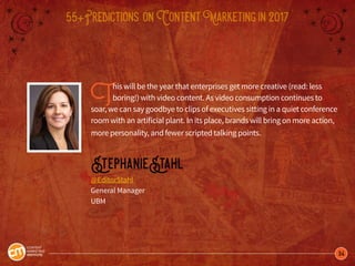 34
55+Predictions onContentMarketingin2017
This will be the year that enterprises get more creative (read: less
boring!) with video content. As video consumption continues to
soar, we can say goodbye to clips of executives sitting in a quiet conference
room with an artificial plant. In its place, brands will bring on more action,
more personality, and fewer scripted talking points.
StephanieStahl
@EditorStahl
General Manager
UBM
 
