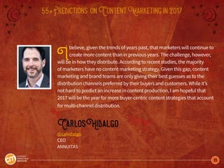 35
55+Predictions onContentMarketingin2017
Ibelieve, given the trends of years past, that marketers will continue to
create more content than in previous years. The challenge, however,
will be in how they distribute. According to recent studies, the majority
of marketers have no content marketing strategy. Given this gap, content
marketing and brand teams are only giving their best guesses as to the
distribution channels preferred by their buyers and customers. While it’s
not hard to predict an increase in content production, I am hopeful that
2017 will be the year for more buyer-centric content strategies that account
for multi-channel distribution.
CarlosHidalgo
@cahidalgo
CEO
ANNUITAS
 