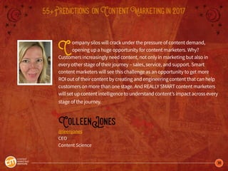 36
55+Predictions onContentMarketingin2017
Company silos will crack under the pressure of content demand,
opening up a huge opportunity for content marketers. Why?
Customers increasingly need content, not only in marketing but also in
every other stage of their journey – sales, service, and support. Smart
content marketers will see this challenge as an opportunity to get more
ROI out of their content by creating and engineering content that can help
customers on more than one stage. And REALLY SMART content marketers
will set up content intelligence to understand content’s impact across every
stage of the journey.
ColleenJones
@leenjones
CEO
Content Science
 
