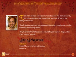 37
55+Predictions onContentMarketingin2017
Content marketers will experiment and expand into more channels,
like video, podcasts, and maybe even real-time 3D and virtual
reality experiences.
They’ll start using a more green approach to content creation by recycling
their best-performing content.
They’ll reframe the ROI discussion around buyers’ journey stages, rather
than “content” overall.
DustyDiMercurio
@dustycd
Head of Content Marketing & Strategy
Autodesk
 