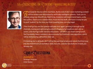 38
55+Predictions onContentMarketingin2017
Get ready for the rise of the machines. By the end of 2017 most marketing content
will be written and distributed by artificially intelligent systems. Tools you’re
already using now (WordPress, MailChimp, Analytics) will recommend topics, write
the outline, reach out to collaborators, finish the first draft, and have it ready for you
to push ‘publish’ by the time you finish toasting your morning bagel.
Then it will go live and the systems will take over again, pushing it through social
channels, testing and optimizing hundreds of options for headlines and calls to
action, and sharing it with relevant influencers – all before you finish eating lunch.
You’ll probably have a sandwich recommended by GrubHub’s new algorithm, which
will be delivered by a driverless Uber car.
I’m kidding; but in all truth, 2017 will be the year that scripts and robots find their way
into the mainstream of marketers’ daily tool sets. Look for new features in tools you
already use.
AndyCrestodina
@crestodina
Strategic Director
Orbit Media
 
