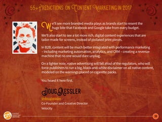 39
55+Predictions onContentMarketingin2017
We’ll see more branded media plays as brands start to resent the
huge bite that Facebook and Google take from every budget.
We’ll also start to see a lot more rich, digital content experiences that are
tailor-made for screens, instead of pixilated print pieces.
In B2B, content will be much better integrated with performance marketing
– including marketing automation, analytics, and CRM – creating a revenue
machine that no one would dare unplug.
On a lighter note, native advertising will fall afoul of the regulators, who will
force publishers to run a big, black-and-white disclaimer on all native content,
modeled on the warnings placed on cigarette packs.
You heard it here first.
DougKessler
@dougkessler
Co-Founder and Creative Director
Velocity
 