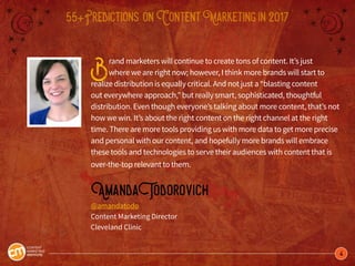 4
55+Predictions onContentMarketingin2017
Brand marketers will continue to create tons of content. It’s just
where we are right now; however, I think more brands will start to
realize distribution is equally critical. And not just a “blasting content
out everywhere approach,” but really smart, sophisticated, thoughtful
distribution. Even though everyone’s talking about more content, that’s not
how we win. It’s about the right content on the right channel at the right
time. There are more tools providing us with more data to get more precise
and personal with our content, and hopefully more brands will embrace
these tools and technologies to serve their audiences with content that is
over-the-top relevant to them.
AmandaTodorovich
@amandatodo
Content Marketing Director
Cleveland Clinic
 