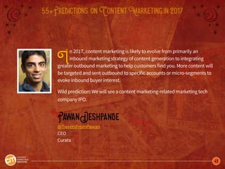 42
55+Predictions onContentMarketingin2017
In 2017, content marketing is likely to evolve from primarily an
inbound marketing strategy of content generation to integrating
greater outbound marketing to help customers find you. More content will
be targeted and sent outbound to specific accounts or micro-segments to
evoke inbound buyer interest.
Wild prediction: We will see a content marketing-related marketing tech
company IPO.
PawanDeshpande
@TweetsFromPawan
CEO
Curata
 