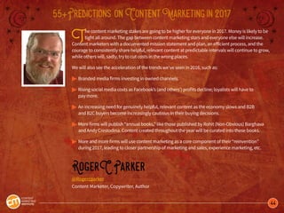44
55+Predictions onContentMarketingin2017
The content marketing stakes are going to be higher for everyone in 2017. Money is likely to be
tight all around. The gap between content marketing stars and everyone else will increase.
Content marketers with a documented mission statement and plan, an efficient process, and the
courage to consistently share helpful, relevant content at predictable intervals will continue to grow,
while others will, sadly, try to cut costs in the wrong places.
We will also see the acceleration of the trends we’ve seen in 2016, such as:
 
© 	Branded media firms investing in owned channels.
© 	Rising social media costs as Facebook’s (and others’) profits decline; loyalists will have to
	 pay more.
© 	An increasing need for genuinely helpful, relevant content as the economy slows and B2B
	 and B2C buyers become increasingly cautious in their buying decisions. 
© 	More firms will publish “annual books,” like those published by Rohit (Non-Obvious) Barghava 	
	 and Andy Crestodina. Content created throughout the year will be curated into these books. 
©	More and more firms will use content marketing as a core component of their “reinvention” 		
	 during 2017, leading to closer partnership of marketing and sales, experience marketing, etc. 
RogerC.Parker
@Rogercparker
Content Marketer, Copywriter, Author
 