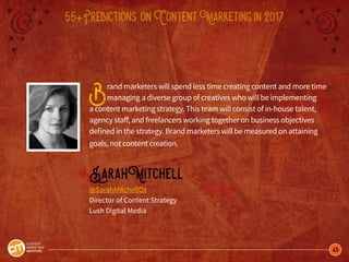 45
55+Predictions onContentMarketingin2017
Brand marketers will spend less time creating content and more time
managing a diverse group of creatives who will be implementing
a content marketing strategy. This team will consist of in-house talent,
agency staff, and freelancers working together on business objectives
defined in the strategy. Brand marketers will be measured on attaining
goals, not content creation.
SarahMitchell
@SarahMitchellOz
Director of Content Strategy
Lush Digital Media
 