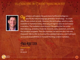 46
55+Predictions onContentMarketingin2017
Marketers will explore the potential of artificial intelligence –
specifically natural language generation technology – to create
data-driven content at scale. However, this technology, which is readily
available to marketers today, does not just ingest a data set and output
a narrative. The marketers must envision the stories that live within
their data (e.g., analytics, financial, research, sales, customer), and write
the narrative templates. Then the machine can turn one story into one
thousand. I like to refer to it as machine-assisted narrative, and it will open
up a world of possibilities for forward-thinking content marketers.
PaulRoetzer
@paulroetzer
CEO
PR 20/20
 