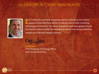 47
55+Predictions onContentMarketingin2017
2017 will be the year that companies start to really focus on content
programs that help them deliver on the promise of their marketing
technology investments. Too many companies have been going through
the motions without really harnessing that power, and strong marketing
leaders won’t let that happen anymore.
WillDavis
@willdavis
Chief Marketing Technology Officer
Right Source Marketing
 
