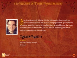 48
55+Predictions onContentMarketingin2017
Brand marketers will shift the R in the ROI equation from reach and
resonance to relevance and revenue. Long ago, brands got the memo
to become publishers and, on the surface, they were publishing. But a true
publisher knows that content is just one piece of publishing; it’s about
content, community, and commerce.
AndrewHanelly
@hanelly
Partner, Creative Director
Revmade
 