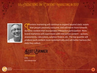 5
55+Predictions onContentMarketingin2017
Content marketing will continue to expand beyond static assets
that people passively consume, and will move more towards
dynamic content that incorporates interactive participation. More
brand marketers will experiment with interactive content – quizzes,
assessments, calculators, solution finders, etc. The top quartile will
produce such content more systematically and will better harness the
data they collect.
ScottBrinker
@chiefmartec
CTO
ion interactive
 