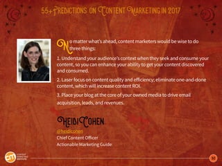 50
55+Predictions onContentMarketingin2017
No matter what’s ahead, content marketers would be wise to do
three things:
1. Understand your audience’s context when they seek and consume your
content, so you can enhance your ability to get your content discovered
and consumed.
2. Laser focus on content quality and efficiency; eliminate one-and-done
content, which will increase content ROI.
3. Place your blog at the core of your owned media to drive email
acquisition, leads, and revenues.
HeidiCohen
@heidicohen
Chief Content Officer
Actionable Marketing Guide
 
