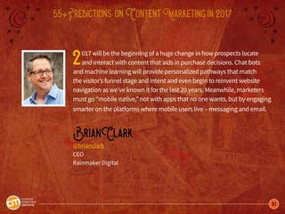 51
55+Predictions onContentMarketingin2017
2017 will be the beginning of a huge change in how prospects locate
and interact with content that aids in purchase decisions. Chat bots
and machine learning will provide personalized pathways that match
the visitor’s funnel stage and intent and even begin to reinvent website
navigation as we’ve known it for the last 20 years. Meanwhile, marketers
must go “mobile native,” not with apps that no one wants, but by engaging
smarter on the platforms where mobile users live – messaging and email.
BrianClark
@brianclark
CEO
Rainmaker Digital
 