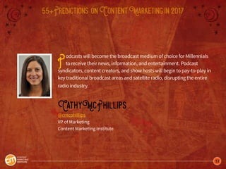 53
55+Predictions onContentMarketingin2017
Podcasts will become the broadcast medium of choice for Millennials
to receive their news, information, and entertainment. Podcast
syndicators, content creators, and show hosts will begin to pay-to-play in
key traditional broadcast areas and satellite radio, disrupting the entire
radio industry.
CathyMcPhillips
@cmcphillips
VP of Marketing
Content Marketing Institute
 