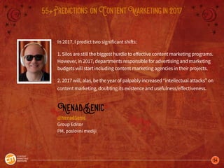 54
55+Predictions onContentMarketingin2017
In 2017, I predict two significant shifts:
1. Silos are still the biggest hurdle to effective content marketing programs.
However, in 2017, departments responsible for advertising and marketing
budgets will start including content marketing agencies in their projects.
2. 2017 will, alas, be the year of palpably increased “intellectual attacks” on
content marketing, doubting its existence and usefulness/effectiveness.
NenadSenic
@NenadSenic
Group Editor
PM, poslovni mediji
 