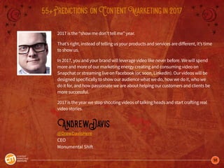 56
55+Predictions onContentMarketingin2017
2017 is the “show me don’t tell me” year.
That’s right, instead of telling us your products and services are different, it’s time
to show us.
In 2017, you and your brand will leverage video like never before. We will spend
more and more of our marketing energy creating and consuming video on
Snapchat or streaming live on Facebook (or, soon, LinkedIn). Our videos will be
designed specifically to show our audience what we do, how we do it, who we
do it for, and how passionate we are about helping our customers and clients be
more successful.
2017 is the year we stop shooting videos of talking heads and start crafting real
video stories.
AndrewDavis
@DrewDavisHere
CEO
Monumental Shift
 