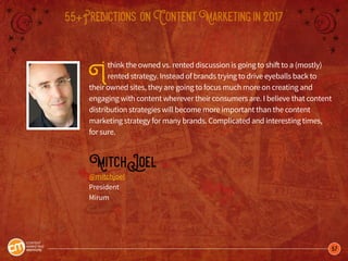 57
55+Predictions onContentMarketingin2017
Ithink the owned vs. rented discussion is going to shift to a (mostly)
rented strategy. Instead of brands trying to drive eyeballs back to
their owned sites, they are going to focus much more on creating and
engaging with content wherever their consumers are. I believe that content
distribution strategies will become more important than the content
marketing strategy for many brands. Complicated and interesting times,
for sure.
MitchJoel
@mitchjoel
President
Mirum
 