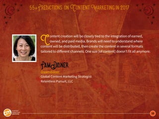 58
55+Predictions onContentMarketingin2017
Content creation will be closely tied to the integration of earned,
owned, and paid media. Brands will need to understand where
content will be distributed, then create the content in several formats
tailored to different channels. One size [of content] doesn’t fit all anymore.
PamDidner
@pamdidner
Global Content Marketing Strategist
Relentless Pursuit, LLC
 