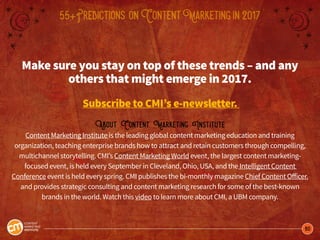60
55+Predictions onContentMarketingin2017
Make sure you stay on top of these trends – and any
others that might emerge in 2017.
Subscribe to CMI’s e-newsletter.
About Content Marketing Institute
Content Marketing Institute is the leading global content marketing education and training
organization, teaching enterprise brands how to attract and retain customers through compelling,
multichannel storytelling. CMI’s Content Marketing World event, the largest content marketing-
focused event, is held every September in Cleveland, Ohio, USA, and the Intelligent Content
Conference event is held every spring. CMI publishes the bi-monthly magazine Chief Content Officer,
and provides strategic consulting and content marketing research for some of the best-known
brands in the world. Watch this video to learn more about CMI, a UBM company.
 