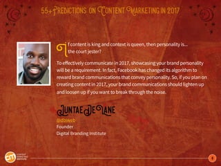 8
55+Predictions onContentMarketingin2017
If content is king and context is queen, then personality is...
the court jester?
To effectively communicate in 2017, showcasing your brand personality
will be a requirement. In fact, Facebook has changed its algorithm to
reward brand communications that convey personality. So, if you plan on
creating content in 2017, your brand communications should lighten up
and loosen up if you want to break through the noise.
JuntaeDeLane
@dbiweb
Founder
Digital Branding Institute
 