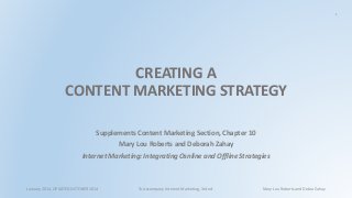 1 
CREATING A 
CONTENT MARKETING STRATEGY 
Supplements Content Marketing Section, Chapter 10 
Mary Lou Roberts and Deborah Zahay 
Internet Marketing: Integrating Osnline and Offline Strategies 
January 2014, UPDATED OCTOBER 2014 To Accompany Internet Marketing, 3rd ed. Mary Lou Roberts and Debra Zahay 
 