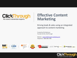 Effective Content
Marketing
Driving leads & sales using an integrated
approach to content marketing
Created by Phil Robinson
Founder & CEO, ClickThrough
Website: www.clickthrough-marketing.com
Telephone: 0800 088 7486
 