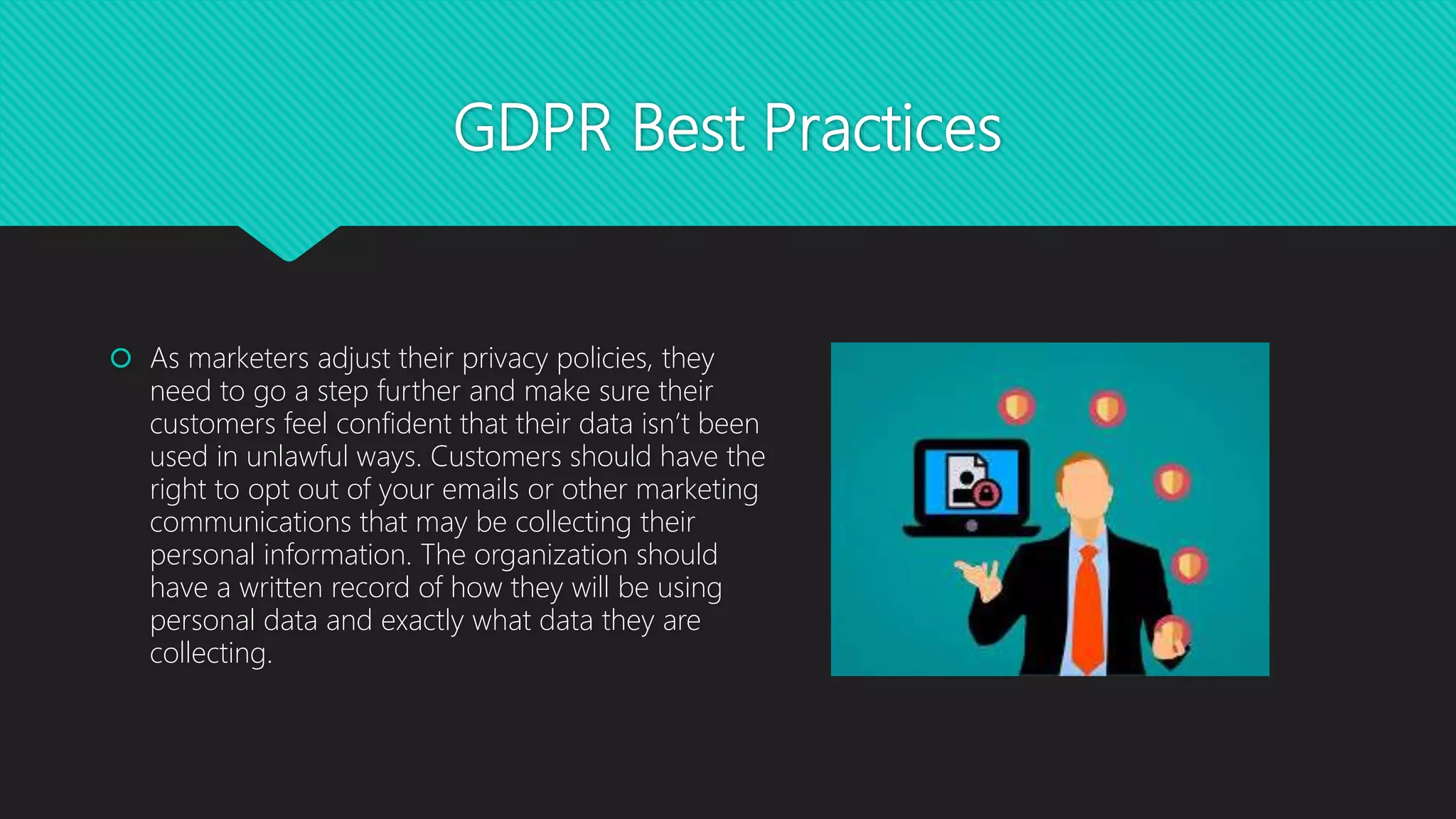 GDPR Best Practices
 As marketers adjust their privacy policies, they
need to go a step further and make sure their
customers feel confident that their data isn’t been
used in unlawful ways. Customers should have the
right to opt out of your emails or other marketing
communications that may be collecting their
personal information. The organization should
have a written record of how they will be using
personal data and exactly what data they are
collecting.
 