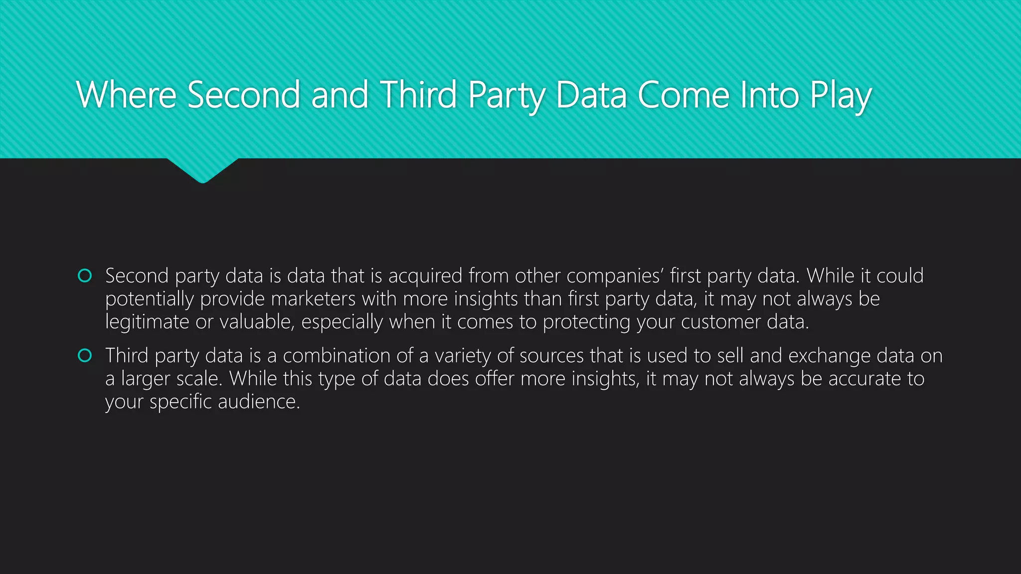 Where Second and Third Party Data Come Into Play
 Second party data is data that is acquired from other companies’ first party data. While it could
potentially provide marketers with more insights than first party data, it may not always be
legitimate or valuable, especially when it comes to protecting your customer data.
 Third party data is a combination of a variety of sources that is used to sell and exchange data on
a larger scale. While this type of data does offer more insights, it may not always be accurate to
your specific audience.
 