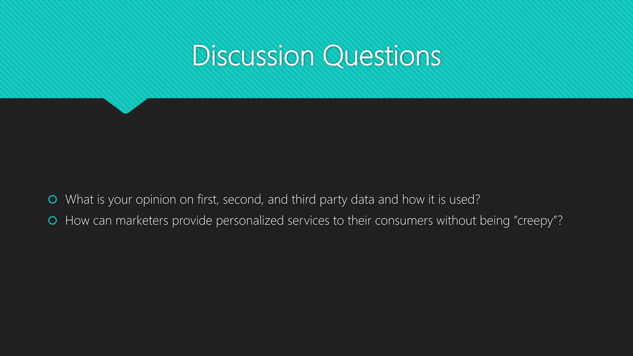Discussion Questions
 What is your opinion on first, second, and third party data and how it is used?
 How can marketers provide personalized services to their consumers without being ”creepy”?
 
