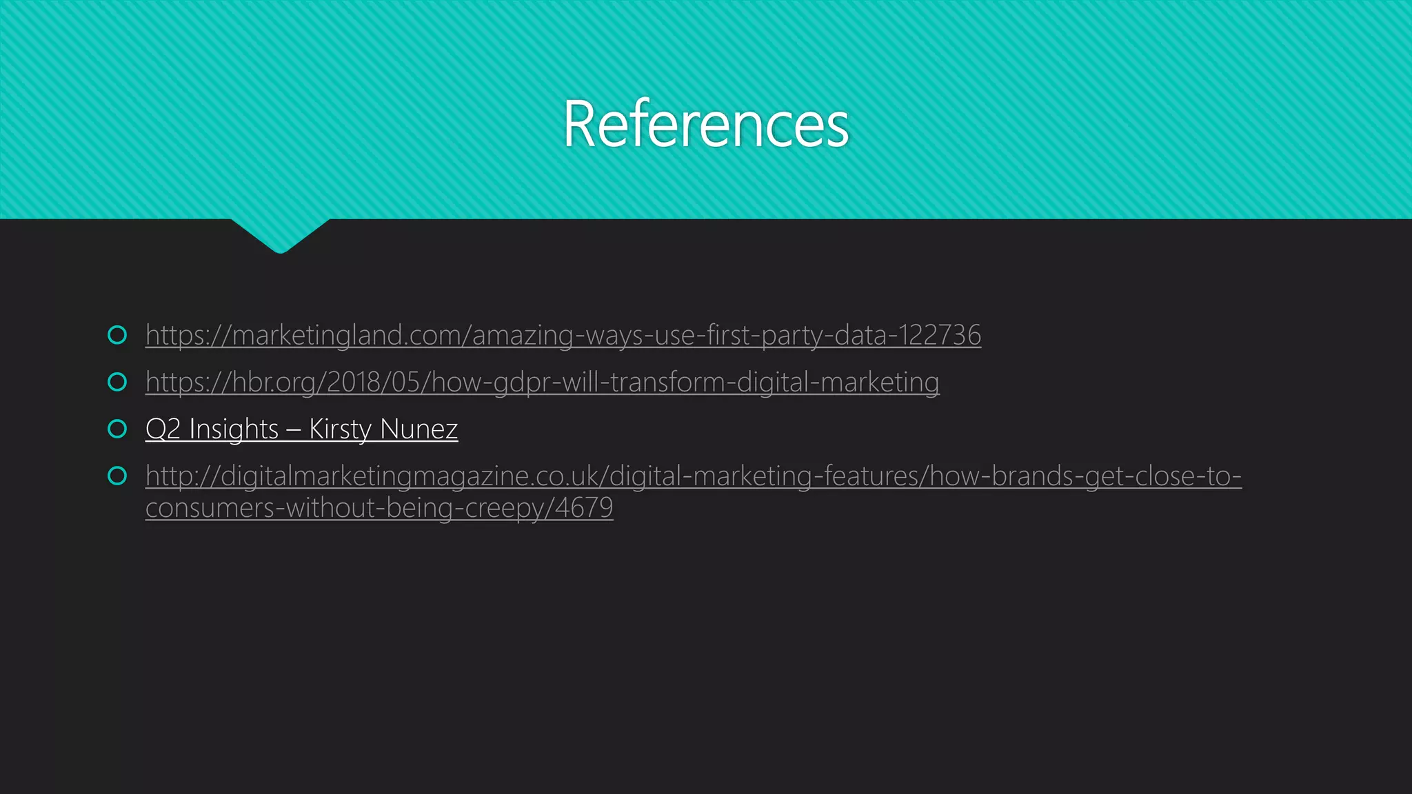 References
 https://marketingland.com/amazing-ways-use-first-party-data-122736
 https://hbr.org/2018/05/how-gdpr-will-transform-digital-marketing
 Q2 Insights – Kirsty Nunez
 http://digitalmarketingmagazine.co.uk/digital-marketing-features/how-brands-get-close-to-
consumers-without-being-creepy/4679
 