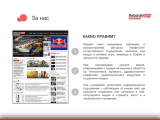 За нас
КАКВО ПРАВИМ?
Ние създаваме качествено информационно
съдържание – публикации от нашия сайт ще
срещнете споделени или цитирани в най-
популярните медии в страната, както и в
националните телевизии.
1
Нашият екип ежедневно публикува и
разпространява авторско лайфстайл-
ентъртейнмънт съдържание, насочено към
млади и активни хора, живеещи в София и
окръжните градове.
Ние надграждаме нашата медия,
комуникирайки с лидери на мнение в областта
на технологиите, музиката, здравословният
лайфстайл, развлекателната индустрия и
социалните медии.
2
3
 