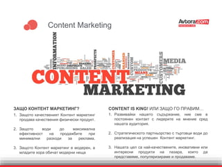 Content Marketing
ЗАЩО КОНТЕНТ МАРКЕТИНГ?
1. Защото качественият Контент маркетинг
продава качествения физически продукт.
2. Защото води до максимална
ефективност на продажбите при
минимални разходи за реклама.
3. Защото Контент маркетинг е модерен, а
младите хора обичат модерни неща
1. Развивайки нашето съдържание, ние сме в
постоянен контакт с лидерите на мнение сред
нашата аудитория.
2. Стратегическото партньорство с търговци води до
реализация на успешен Контент маркетинг.
3. Нашата цел са най-качествените, иновативни или
интересни продукти на пазара, които да
представяме, популяризираме и продаваме.
CONTENT IS KING! ИЛИ ЗАЩО ГО ПРАВИМ…
 