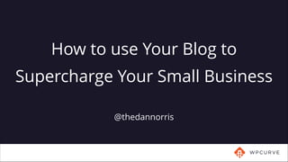 @thedannorris
How to use Your Blog to
Supercharge Your Small Business
 