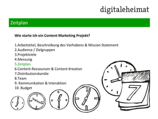 Das Content Marketing Grobkonzept
Wie starte ich ein Content Marketing Projekt?
1.Arbeitstitel, Beschreibung des Vorhabens & Mission Statement
2.Audience / Zielgruppen
3.Projektziele
4.Messung
5.Zeitplan
6.Content-Ressourcen & Content Kreation
7.Distributionskanäle
8.Team
9. Kommunikation & Interaktion
10. Budget
 