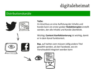 Distributionskanäle
Eigene Online-Properties:
Webseite(n), Blog(s), Facebook Page (bestehende?
neue?), Twitter-Account, Pinterest Page, Google+
Page, Newsletter, etc.
Partner Properties (wie eigene)
Ad-Channels:
Facebook Ads, Facebook Sponsored Stories, Google
Adwords, Bing, Retargeting Kanäle / Targeting Display
Kampagnen, Youtube Sponsored Video, Promoted
Tweets, etc.
PR-Kanäle:
Advertorials, Content Links (Outbrain), Newsletter
Wichtig: Hauptkanäle identifizieren und
priorisieren.
 