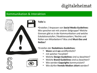 Kommunikation & Interaktion
Outbound Kommunikation:
•Pressemeldungen versenden
• Content Partner Akquise: Anschreiben von
Portal-/Foren-/Gruppen-/Facebook Page Betreibern
•Wichtig: Nutzung des Newsletter-Potenzials zum
Start eines Dialoges, z.b. durch Bekanntgabe des
Launches / eines Zwischenstands, eines
Experteninterviews o.ä.
•Anschreiben von „Influencern“ – Menschen mit einer
grossen Autorität bzw. Reichweite zum Thema
•durch Alert Setup zu relevanten Keywords: Beteiligen
an öffentlichen Diskussionen durch Expertenrat
 